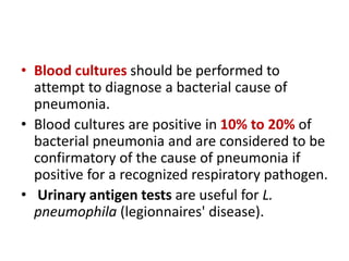 • Blood cultures should be performed to
attempt to diagnose a bacterial cause of
pneumonia.
• Blood cultures are positive in 10% to 20% of
bacterial pneumonia and are considered to be
confirmatory of the cause of pneumonia if
positive for a recognized respiratory pathogen.
• Urinary antigen tests are useful for L.
pneumophila (legionnaires' disease).
 