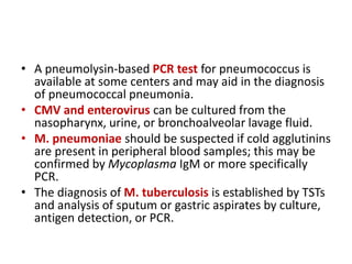 • A pneumolysin-based PCR test for pneumococcus is
available at some centers and may aid in the diagnosis
of pneumococcal pneumonia.
• CMV and enterovirus can be cultured from the
nasopharynx, urine, or bronchoalveolar lavage fluid.
• M. pneumoniae should be suspected if cold agglutinins
are present in peripheral blood samples; this may be
confirmed by Mycoplasma IgM or more specifically
PCR.
• The diagnosis of M. tuberculosis is established by TSTs
and analysis of sputum or gastric aspirates by culture,
antigen detection, or PCR.
 