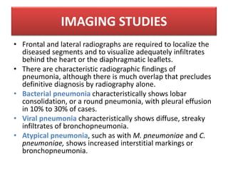 • Frontal and lateral radiographs are required to localize the
diseased segments and to visualize adequately infiltrates
behind the heart or the diaphragmatic leaflets.
• There are characteristic radiographic findings of
pneumonia, although there is much overlap that precludes
definitive diagnosis by radiography alone.
• Bacterial pneumonia characteristically shows lobar
consolidation, or a round pneumonia, with pleural effusion
in 10% to 30% of cases.
• Viral pneumonia characteristically shows diffuse, streaky
infiltrates of bronchopneumonia.
• Atypical pneumonia, such as with M. pneumoniae and C.
pneumoniae, shows increased interstitial markings or
bronchopneumonia.
IMAGING STUDIES
 