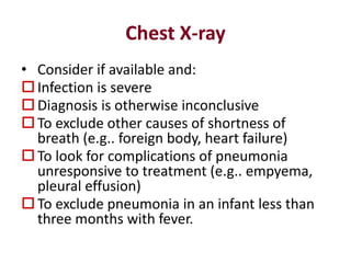Chest X-ray
• Consider if available and:
 Infection is severe
 Diagnosis is otherwise inconclusive
 To exclude other causes of shortness of
breath (e.g.. foreign body, heart failure)
 To look for complications of pneumonia
unresponsive to treatment (e.g.. empyema,
pleural effusion)
 To exclude pneumonia in an infant less than
three months with fever.
 