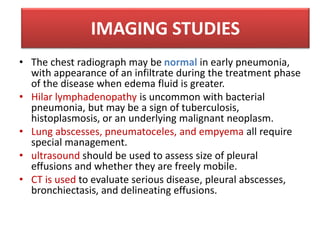 • The chest radiograph may be normal in early pneumonia,
with appearance of an infiltrate during the treatment phase
of the disease when edema fluid is greater.
• Hilar lymphadenopathy is uncommon with bacterial
pneumonia, but may be a sign of tuberculosis,
histoplasmosis, or an underlying malignant neoplasm.
• Lung abscesses, pneumatoceles, and empyema all require
special management.
• ultrasound should be used to assess size of pleural
effusions and whether they are freely mobile.
• CT is used to evaluate serious disease, pleural abscesses,
bronchiectasis, and delineating effusions.
IMAGING STUDIES
 