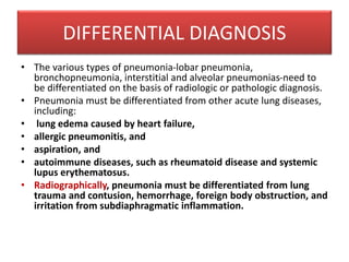 • The various types of pneumonia-lobar pneumonia,
bronchopneumonia, interstitial and alveolar pneumonias-need to
be differentiated on the basis of radiologic or pathologic diagnosis.
• Pneumonia must be differentiated from other acute lung diseases,
including:
• lung edema caused by heart failure,
• allergic pneumonitis, and
• aspiration, and
• autoimmune diseases, such as rheumatoid disease and systemic
lupus erythematosus.
• Radiographically, pneumonia must be differentiated from lung
trauma and contusion, hemorrhage, foreign body obstruction, and
irritation from subdiaphragmatic inflammation.
DIFFERENTIAL DIAGNOSIS
 