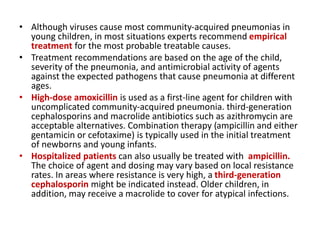 • Although viruses cause most community-acquired pneumonias in
young children, in most situations experts recommend empirical
treatment for the most probable treatable causes.
• Treatment recommendations are based on the age of the child,
severity of the pneumonia, and antimicrobial activity of agents
against the expected pathogens that cause pneumonia at different
ages.
• High-dose amoxicillin is used as a first-line agent for children with
uncomplicated community-acquired pneumonia. third-generation
cephalosporins and macrolide antibiotics such as azithromycin are
acceptable alternatives. Combination therapy (ampicillin and either
gentamicin or cefotaxime) is typically used in the initial treatment
of newborns and young infants.
• Hospitalized patients can also usually be treated with ampicillin.
The choice of agent and dosing may vary based on local resistance
rates. In areas where resistance is very high, a third-generation
cephalosporin might be indicated instead. Older children, in
addition, may receive a macrolide to cover for atypical infections.
 
