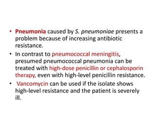 • Pneumonia caused by S. pneumoniae presents a
problem because of increasing antibiotic
resistance.
• In contrast to pneumococcal meningitis,
presumed pneumococcal pneumonia can be
treated with high-dose penicillin or cephalosporin
therapy, even with high-level penicillin resistance.
• Vancomycin can be used if the isolate shows
high-level resistance and the patient is severely
ill.
 