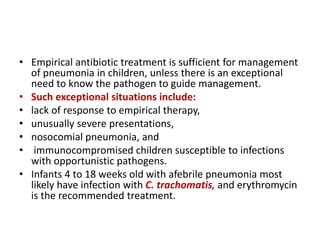 • Empirical antibiotic treatment is sufficient for management
of pneumonia in children, unless there is an exceptional
need to know the pathogen to guide management.
• Such exceptional situations include:
• lack of response to empirical therapy,
• unusually severe presentations,
• nosocomial pneumonia, and
• immunocompromised children susceptible to infections
with opportunistic pathogens.
• Infants 4 to 18 weeks old with afebrile pneumonia most
likely have infection with C. trachomatis, and erythromycin
is the recommended treatment.
 