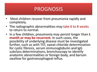 PROGNOSIS
• Most children recover from pneumonia rapidly and
completely.
• The radiographic abnormalities may take 6 to 8 weeks
to return to normal.
• In a few children, pneumonia may persist longer than 1
month or may be recurrent. In such cases, the
possibility of underlying disease must be investigated
further, such as with TST, sweat chloride determination
for cystic fibrosis, serum immunoglobulin and IgG
subclass determinations, bronchoscopy to identify
anatomic abnormalities or foreign body, and barium
swallow for gastroesophageal reflux.
 