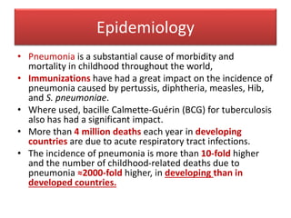 Epidemiology
• Pneumonia is a substantial cause of morbidity and
mortality in childhood throughout the world,
• Immunizations have had a great impact on the incidence of
pneumonia caused by pertussis, diphtheria, measles, Hib,
and S. pneumoniae.
• Where used, bacille Calmette-Guérin (BCG) for tuberculosis
also has had a significant impact.
• More than 4 million deaths each year in developing
countries are due to acute respiratory tract infections.
• The incidence of pneumonia is more than 10-fold higher
and the number of childhood-related deaths due to
pneumonia ≈2000-fold higher, in developing than in
developed countries.
 