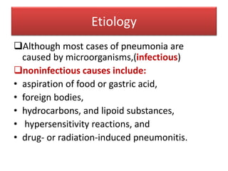 Etiology
Although most cases of pneumonia are
caused by microorganisms,(infectious)
noninfectious causes include:
• aspiration of food or gastric acid,
• foreign bodies,
• hydrocarbons, and lipoid substances,
• hypersensitivity reactions, and
• drug- or radiation-induced pneumonitis.
 