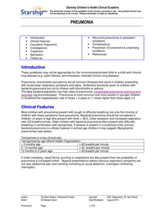 Starship Children’s Health Clinical Guideline
Note: The electronic version of this guideline is the version currently in use. Any printed version can
not be assumed to be current. Please remember to read our disclaimer.
PNEUMONIA
Author: Drs Best, Brabyn, Shepherd & Twiss Services: CED, Respiratory, ID, Gen Paeds
Editor: Dr Raewyn Gavin Date Reviewed: August 2010
Pneumonia Page: 1 of 8
• Introduction
• Clinical features
• Causative Organisms
• Investigations
• Treatment
• Admission
• Follow-up
• Recurrent pneumonia or persistent
symptoms
• Complications
• Prevention: Environment & underlying
conditions
• References
IntroductionIntroductionIntroductionIntroduction
These guidelines may not be appropriate for the immunocompromised child or a child with chronic
lung disease (e.g. cystic fibrosis, bronchiectasis, neonatal chronic lung disease).
Pneumonia, bronchiolitis and asthma are all common illnesses that result in children presenting
with acute lower respiratory symptoms and signs. Antibiotics should be given to children with
bacterial pneumonia but not to children with bronchiolitis or asthma.
The New Zealand population has high rates of pneumonia, complicated pneumonia and long term
sequelae (eg bronchiectasis). Pneumonia is more common and more severe in younger children.
In Auckland the hospitalisation rate of those < 2 years is 11 times higher than those aged ≥ 4.
Clinical FeaturesClinical FeaturesClinical FeaturesClinical Features
Most children with pneumonia present with cough or difficulty breathing, but only the minority of
children with these symptoms have pneumonia. Bacterial pneumonia should be considered in
children <3 years of age who present with fever > 38.5, chest recession and increased respiratory
rate >50 breaths/minute. Older children with bacterial pneumonia often present with difficultly
breathing in combination with tachypnoea. If wheeze is present in a preschool child, primary
bacterial pneumonia is unlikely however in school age children it may suggest Mycoplasma
pneumoniae (see below).
Tachypnoea is a key clinical sign
Tachypnoea by age (World Health Organisation)
< 2 months age > 60 breaths per minute
2- 12 months age > 50 breaths per minute
12 months to 5 years age > 40 breaths per minute
If chest indrawing, nasal flaring, grunting or crepitations are also present then the probability of
pneumonia is increased further. Atypical presentations without obvious respiratory symptoms are
not rare (abdominal pain and vomiting mimicking an acute abdomen, meningism mimicking
meningitis).
 