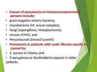 • Causes of pneumonia in immunocompromised
persons include:
• gram-negative enteric bacteria,
• mycobacteria (M. avium complex),
• fungi (aspergillosis, histoplasmosis),
• viruses (CMV), and
• Pneumocystis jirovecii (carinii).
• Pneumonia in patients with cystic fibrosis usually is
caused by:
• S. aureus in infancy and
• P. aeruginosa or Burkholderia cepacia in older
patients.
 