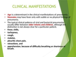 CLINICAL MANIFESTATIONS
• Age is a determinant in the clinical manifestations of pneumonia.
• Neonates may have fever only with subtle or no physical findings of
pneumonia.
• The typical clinical patterns of viral and bacterial pneumonias
usually differ between older infants and children, although the
distinction is not always clear for a particular patient.
• Fever, chills,
• tachypnea,
• cough,
• malaise,
• pleuritic chest pain,
• retractions, and
• apprehension, because of difficulty breathing or shortness of
breath.
 