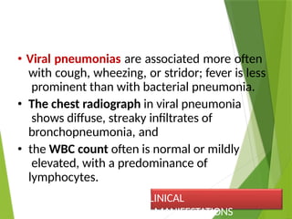 • Viral pneumonias are associated more often
with cough, wheezing, or stridor; fever is less
prominent than with bacterial pneumonia.
• The chest radiograph in viral pneumonia
shows diffuse, streaky infiltrates of
bronchopneumonia, and
• the WBC count often is normal or mildly
elevated, with a predominance of
lymphocytes.
CLINICAL
MANIFESTATIONS
 