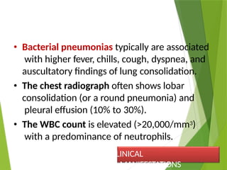 • Bacterial pneumonias typically are associated
with higher fever, chills, cough, dyspnea, and
auscultatory findings of lung consolidation.
• The chest radiograph often shows lobar
consolidation (or a round pneumonia) and
pleural effusion (10% to 30%).
• The WBC count is elevated (>20,000/mm3)
with a predominance of neutrophils.
CLINICAL
MANIFESTATIONS
 