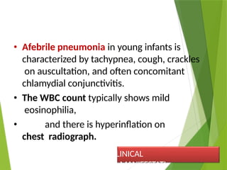 • Afebrile pneumonia in young infants is
characterized by tachypnea, cough, crackles
on auscultation, and often concomitant
chlamydial conjunctivitis.
• The WBC count typically shows mild
eosinophilia,
• and there is hyperinflation on
chest radiograph.
CLINICAL
MANIFESTATI
 
