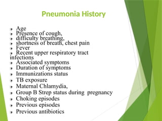 Pneumonia History
 Age
 Presence of cough,
 difficulty breathing,
 shortness of breath, chest pain
 Fever
 Recent upper respiratory tract
infections
 Associated symptoms
 Duration of symptoms
 Immunizations status
 TB exposure
 Maternal Chlamydia,
 Group B Strep status during pregnancy
 Choking episodes
 Previous episodes
 Previous antibiotics
 