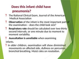 Does this infant child have
pneumonia?
 The Rational Clinical Exam, Journal of the American
Medical Association
 Observation of the infant is the most important part of
the examination – does the child look sick?
 Respiratory rate should be calculated over two thirty
second intervals, or one minute due to moment to
moment variability.
 Auscultation is unreliable when examining
infants.
 In older children, examination will show diminished
movements on affected side, dullness on percusion,
bronchial breathing. Moist rales on resolution.
 