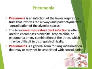 Pneumonia
• Pneumonia is an infection of the lower respiratory
tract that involves the airways and parenchyma with
consolidation of the alveolar spaces.
• The term lower respiratory tract infection is often
used to encompass bronchitis, bronchiolitis, or
pneumonia or any combination of the three, which
may be difficult to distinguish clinically.
• Pneumonitis is a general term for lung inflammation
that may or may not be associated with consolidation.
 