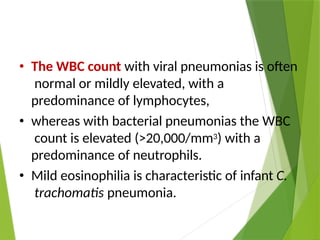 • The WBC count with viral pneumonias is often
normal or mildly elevated, with a
predominance of lymphocytes,
• whereas with bacterial pneumonias the WBC
count is elevated (>20,000/mm3) with a
predominance of neutrophils.
• Mild eosinophilia is characteristic of infant C.
trachomatis pneumonia.
 