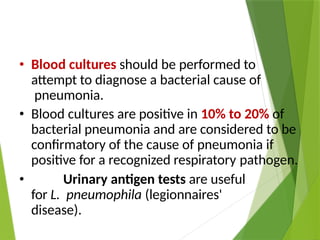 • Blood cultures should be performed to
attempt to diagnose a bacterial cause of
pneumonia.
• Blood cultures are positive in 10% to 20% of
bacterial pneumonia and are considered to be
confirmatory of the cause of pneumonia if
positive for a recognized respiratory pathogen.
• Urinary antigen tests are useful
for L. pneumophila (legionnaires'
disease).
 