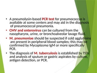 • A pneumolysin-based PCR test for pneumococcus is
available at some centers and may aid in the diagnosis
of pneumococcal pneumonia.
• CMV and enterovirus can be cultured from the
nasopharynx, urine, or bronchoalveolar lavage fluid.
• M. pneumoniae should be suspected if cold agglutinins
are present in peripheral blood samples; this may be
confirmed by Mycoplasma IgM or more specifically
PCR.
• The diagnosis of M. tuberculosis is established by TSTs
and analysis of sputum or gastric aspirates by culture,
antigen detection, or PCR.
 