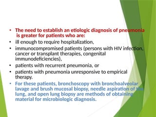 • The need to establish an etiologic diagnosis of pneumonia
is greater for patients who are:
• ill enough to require hospitalization,
• immunocompromised patients (persons with HIV infection,
cancer or transplant therapies, congenital
immunodeficiencies),
• patients with recurrent pneumonia, or
• patients with pneumonia unresponsive to empirical
therapy.
• For these patients, bronchoscopy with bronchoalveolar
lavage and brush mucosal biopsy, needle aspiration of the
lung, and open lung biopsy are methods of obtaining
material for microbiologic diagnosis.
 