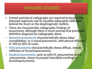 • Frontal and lateral radiographs are required to localize the
diseased segments and to visualize adequately infiltrates
behind the heart or the diaphragmatic leaflets.
• There are characteristic radiographic findings of
pneumonia, although there is much overlap that precludes
definitive diagnosis by radiography alone.
• Bacterial pneumonia characteristically shows lobar
consolidation, or a round pneumonia, with pleural effusion
in 10% to 30% of cases.
• Viral pneumonia characteristically shows diffuse, streaky
infiltrates of bronchopneumonia.
• Atypical pneumonia, such as with M. pneumoniae and C.
pneumoniae, shows increased interstitial markings or
bronchopneumonia.
IMAGING STUDIES
 