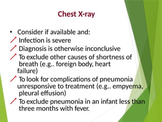 Chest X-ray
• Consider if available and:
 Infection is severe
 Diagnosis is otherwise inconclusive
 To exclude other causes of shortness of
breath (e.g.. foreign body, heart
failure)
 To look for complications of pneumonia
unresponsive to treatment (e.g.. empyema,
pleural effusion)
 To exclude pneumonia in an infant less than
three months with fever.
 