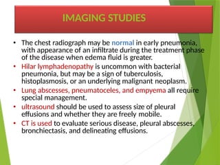 • The chest radiograph may be normal in early pneumonia,
with appearance of an infiltrate during the treatment phase
of the disease when edema fluid is greater.
• Hilar lymphadenopathy is uncommon with bacterial
pneumonia, but may be a sign of tuberculosis,
histoplasmosis, or an underlying malignant neoplasm.
• Lung abscesses, pneumatoceles, and empyema all require
special management.
• ultrasound should be used to assess size of pleural
effusions and whether they are freely mobile.
• CT is used to evaluate serious disease, pleural abscesses,
bronchiectasis, and delineating effusions.
IMAGING STUDIES
 