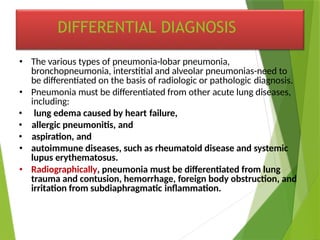 • The various types of pneumonia-lobar pneumonia,
bronchopneumonia, interstitial and alveolar pneumonias-need to
be differentiated on the basis of radiologic or pathologic diagnosis.
• Pneumonia must be differentiated from other acute lung diseases,
including:
• lung edema caused by heart failure,
• allergic pneumonitis, and
• aspiration, and
• autoimmune diseases, such as rheumatoid disease and systemic
lupus erythematosus.
• Radiographically, pneumonia must be differentiated from lung
trauma and contusion, hemorrhage, foreign body obstruction, and
irritation from subdiaphragmatic inflammation.
DIFFERENTIAL DIAGNOSIS
 