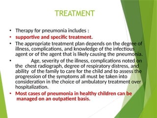 TREATMENT
• Therapy for pneumonia includes :
• supportive and specific treatment.
• The appropriate treatment plan depends on the degree of
illness, complications, and knowledge of the infectious
agent or of the agent that is likely causing the pneumonia.
• Age, severity of the illness, complications noted on
the chest radiograph, degree of respiratory distress, and
ability of the family to care for the child and to assess the
progression of the symptoms all must be taken into
consideration in the choice of ambulatory treatment over
hospitalization.
• Most cases of pneumonia in healthy children can be
managed on an outpatient basis.
 
