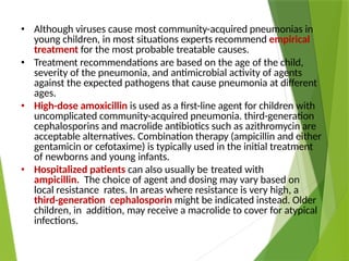 • Although viruses cause most community-acquired pneumonias in
young children, in most situations experts recommend empirical
treatment for the most probable treatable causes.
• Treatment recommendations are based on the age of the child,
severity of the pneumonia, and antimicrobial activity of agents
against the expected pathogens that cause pneumonia at different
ages.
• High-dose amoxicillin is used as a first-line agent for children with
uncomplicated community-acquired pneumonia. third-generation
cephalosporins and macrolide antibiotics such as azithromycin are
acceptable alternatives. Combination therapy (ampicillin and either
gentamicin or cefotaxime) is typically used in the initial treatment
of newborns and young infants.
• Hospitalized patients can also usually be treated with
ampicillin. The choice of agent and dosing may vary based on
local resistance rates. In areas where resistance is very high, a
third-generation cephalosporin might be indicated instead. Older
children, in addition, may receive a macrolide to cover for atypical
infections.
 