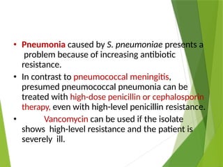 • Pneumonia caused by S. pneumoniae presents a
problem because of increasing antibiotic
resistance.
• In contrast to pneumococcal meningitis,
presumed pneumococcal pneumonia can be
treated with high-dose penicillin or cephalosporin
therapy, even with high-level penicillin resistance.
• Vancomycin can be used if the isolate
shows high-level resistance and the patient is
severely ill.
 