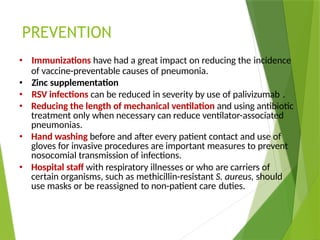 PREVENTION
• Immunizations have had a great impact on reducing the incidence
of vaccine-preventable causes of pneumonia.
• Zinc supplementation
• RSV infections can be reduced in severity by use of palivizumab .
• Reducing the length of mechanical ventilation and using antibiotic
treatment only when necessary can reduce ventilator-associated
pneumonias.
• Hand washing before and after every patient contact and use of
gloves for invasive procedures are important measures to prevent
nosocomial transmission of infections.
• Hospital staff with respiratory illnesses or who are carriers of
certain organisms, such as methicillin-resistant S. aureus, should
use masks or be reassigned to non-patient care duties.
 