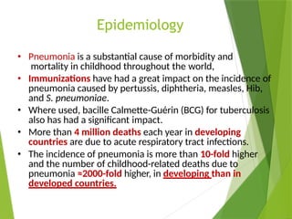 Epidemiology
• Pneumonia is a substantial cause of morbidity and
mortality in childhood throughout the world,
• Immunizations have had a great impact on the incidence of
pneumonia caused by pertussis, diphtheria, measles, Hib,
and S. pneumoniae.
• Where used, bacille Calmette-Guérin (BCG) for tuberculosis
also has had a significant impact.
• More than 4 million deaths each year in developing
countries are due to acute respiratory tract infections.
• The incidence of pneumonia is more than 10-fold higher
and the number of childhood-related deaths due to
pneumonia ≈2000-fold higher, in developing than in
developed countries.
 