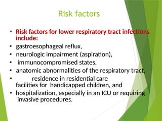 Risk factors
• Risk factors for lower respiratory tract infections
include:
• gastroesophageal reflux,
• neurologic impairment (aspiration),
• immunocompromised states,
• anatomic abnormalities of the respiratory tract,
• residence in residential care
facilities for handicapped children, and
• hospitalization, especially in an ICU or requiring
invasive procedures.
 