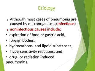 Etiology
Although most cases of pneumonia are
caused by microorganisms,(infectious)
noninfectious causes include:
• aspiration of food or gastric acid,
• foreign bodies,
• hydrocarbons, and lipoid substances,
• hypersensitivity reactions, and
• drug- or radiation-induced
pneumonitis.
 