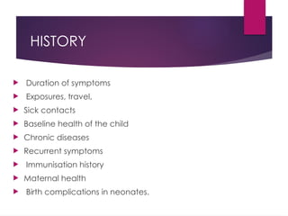 HISTORY
 Duration of symptoms
 Exposures, travel,
 Sick contacts
 Baseline health of the child
 Chronic diseases
 Recurrent symptoms
 Immunisation history
 Maternal health
 Birth complications in neonates.
 