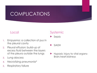 COMPLICATIONS
Local
1. Empyema: a collection of pus in
the pleural cavity
2. Pleural effusion: build-up of
excess fluid between the layers
of the pleura outside the lungs
3. Lung abscess
4. Necrotizing pneumonia*
5. Respiratory failure
Systemic
 Sepsis
 SiADH
 Hypoxic injury to vital organs-
Brain,heart,kidneys
 