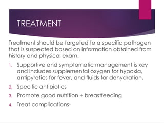 TREATMENT
Treatment should be targeted to a specific pathogen
that is suspected based on information obtained from
history and physical exam.
1. Supportive and symptomatic management is key
and includes supplemental oxygen for hypoxia,
antipyretics for fever, and fluids for dehydration.
2. Specific antibiotics
3. Promote good nutrition + breastfeeding
4. Treat complications-
 