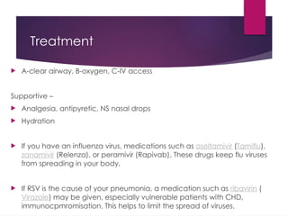 Treatment
 A-clear airway, B-oxygen, C-IV access
Supportive –
 Analgesia, antipyretic, NS nasal drops
 Hydration
 If you have an influenza virus, medications such as oseltamivir (Tamiflu),
zanamivir (Relenza), or peramivir (Rapivab). These drugs keep flu viruses
from spreading in your body.
 If RSV is the cause of your pneumonia, a medication such as ribavirin (
Virazole) may be given, especially vulnerable patients with CHD,
immunocpmromisation. This helps to limit the spread of viruses.
 