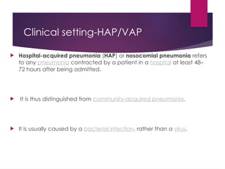 Clinical setting-HAP/VAP
 Hospital-acquired pneumonia (HAP) or nosocomial pneumonia refers
to any pneumonia contracted by a patient in a hospital at least 48–
72 hours after being admitted.
 It is thus distinguished from community-acquired pneumonia.
 It is usually caused by a bacterial infection, rather than a virus.
 