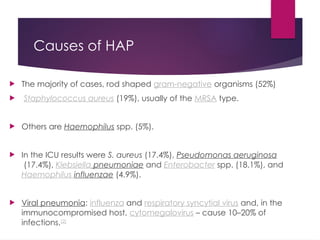 Causes of HAP
 The majority of cases, rod shaped gram-negative organisms (52%)
 Staphylococcus aureus (19%), usually of the MRSA type.
 Others are Haemophilus spp. (5%).
 In the ICU results were S. aureus (17.4%), Pseudomonas aeruginosa
(17.4%), Klebsiella pneumoniae and Enterobacter spp. (18.1%), and
Haemophilus influenzae (4.9%).
 Viral pneumonia: influenza and respiratory syncytial virus and, in the
immunocompromised host, cytomegalovirus – cause 10–20% of
infections.[2]
 