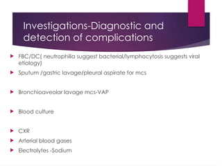 Investigations-Diagnostic and
detection of complications
 FBC/DC( neutrophilia suggest bacterial/lymphocytosis suggests viral
etiology)
 Sputum /gastric lavage/pleural aspirate for mcs
 Bronchioaveolar lavage mcs-VAP
 Blood culture
 CXR
 Arterial blood gases
 Electrolytes -Sodium
 