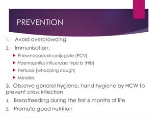 PREVENTION
1. Avoid overcrowding
2. Immunisation:
 Pneumococcal conjugate (PCV)
 Haemophilus influenzae type b (Hib)
 Pertussis (whooping cough)
 Measles
3. Observe general hygiene, hand hygiene by HCW to
prevent cross infection
4. Breastfeeding during the first 6 months of life
5. Promote good nutrition
 