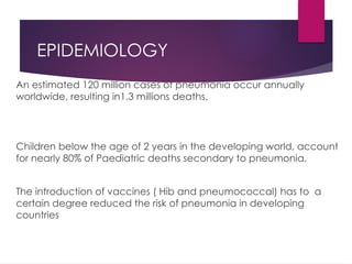 EPIDEMIOLOGY
An estimated 120 million cases of pneumonia occur annually
worldwide, resulting in1.3 millions deaths.
Children below the age of 2 years in the developing world, account
for nearly 80% of Paediatric deaths secondary to pneumonia.
The introduction of vaccines ( Hib and pneumococcal) has to a
certain degree reduced the risk of pneumonia in developing
countries
 