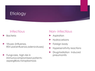 Etiology
Infectious
 Bacteria
 Viruses (influenza,
RSV.parainfluenza,adenoviruses)
 Fungi-rare, high risk in
immunocompromised patients-
aspergillosis,histoplasmosis
Non- infectious
 Aspiration
 Hydrocarbons
 Foreign body
 Hypersensitivity reactions
 Drug/radiation induced
pneumonitis
 