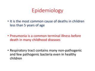 Epidemiology
• It is the most common cause of deaths in children
less than 5 years of age
• Pneumonia is a common terminal illness before
death in many childhood diseases
• Respiratory tract contains many non-pathogenic
and few pathogenic bacteria even in healthy
children
 