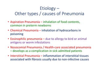 Etiology –
Other types / causes of Pneumonia
• Aspiration Pneumonia – inhalation of food contents,
common in preterm newborns
• Chemical Pneumonia – inhalation of hydrocarbons in
poisoning
• Eosinophilic pneumonia – due to allergy to bird or animal
antigens or worm infestations
• Nosocomial Pneumonia / Health-care associated pneumonia
– develops as a complication in sick admitted patients
• Interstitial Pneumonia – inflammation of interstitial tissues
associated with fibrosis usually due to non-infective causes
 