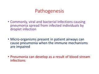 Pathogenesis
• Commonly, viral and bacterial Infections causing
pneumonia spread from infected individuals by
droplet infection
• Micro-organisms present in patient airways can
cause pneumonia when the immune mechanisms
are impaired
• Pneumonia can develop as a result of blood stream
infections
 