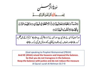 (God speaking to Prophet Muhammad (PBUH)
And HE (Allah) raised the heavens and imposed the balance.
So that you do not transgress in the balance.
Keep the balance with justice and do not reduce the measure
Al Quran surah Al-Rehman 55:7-9
 